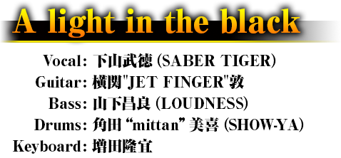 A light in the black Vocal: 下山武徳（SABER TIGER） Guitar: 横関"JET FINGER"敦 Bass: 山下昌良（LOUDNESS） Drums: 角田”mittan”美喜（SHOW-YA） Keyboard: 増田隆宜