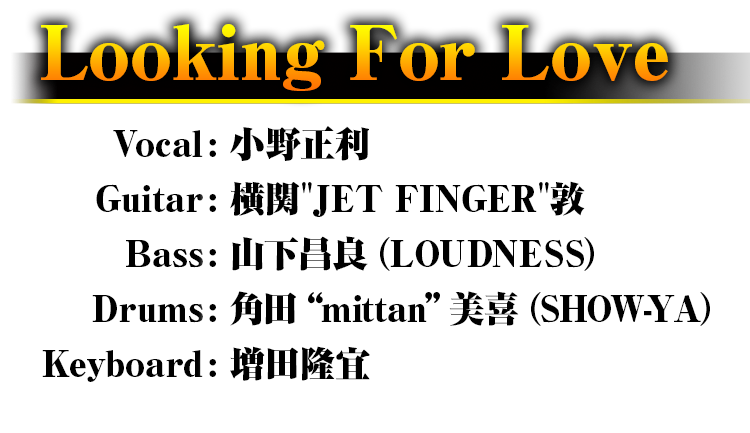 Looking For Love Vocal: 小野正利 Guitar: 横関"JET FINGER"敦 Bass: 山下昌良（LOUDNESS） Drums: 角田“mittan”美喜（SHOW-YA） Keyboard: 増田隆宜