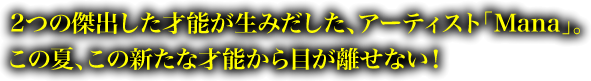 2つの傑出した才能が生みだした、アーティスト「Mana」。この夏、この新たな才能から目が離せない！