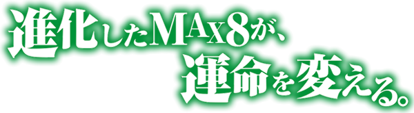 進化したMAX8が、運命を変える。