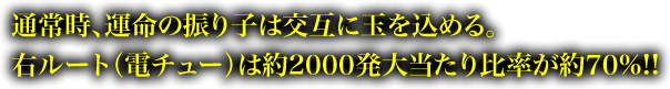 通常時、運命の振り子は交互に玉を込める。右ルート（電チュー）は約2000発大当たり比率が約70%!!