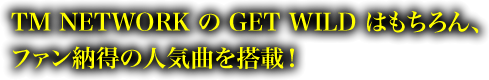 TM NETWORKのGET WILDはもちろん、ファン納得の人気曲を搭載！