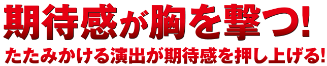 期待感が胸を撃つ！たたみかける演出が期待感を押し上げる！