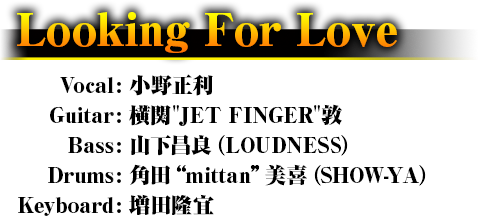 Looking For Love Vocal: 小野正利 Guitar: 横関"JET FINGER"敦 Bass: 山下昌良（LOUDNESS） Drums: 角田“mittan”美喜（SHOW-YA） Keyboard: 増田隆宜