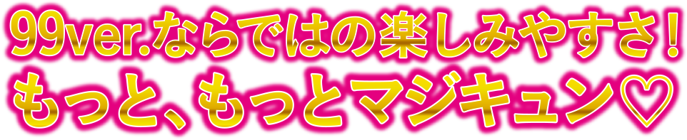 99ver.ならではの楽しみやすさ！もっと、もっとマジキュン♡