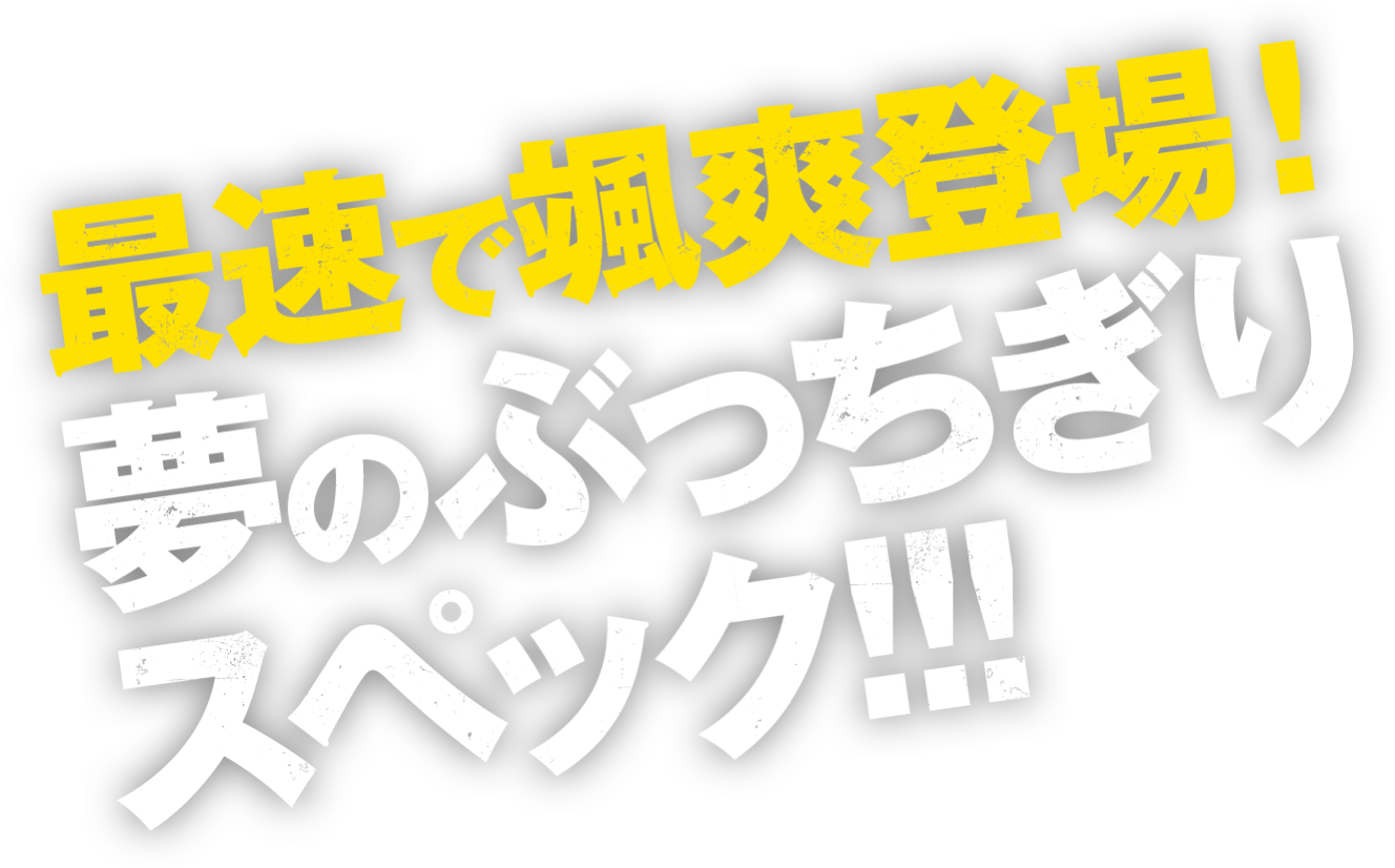 最速で颯爽登場！夢のぶっちぎりスペック!!!